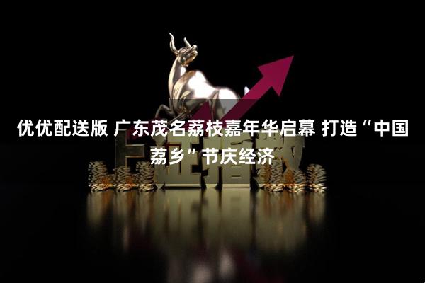 优优配送版 广东茂名荔枝嘉年华启幕 打造“中国荔乡”节庆经济