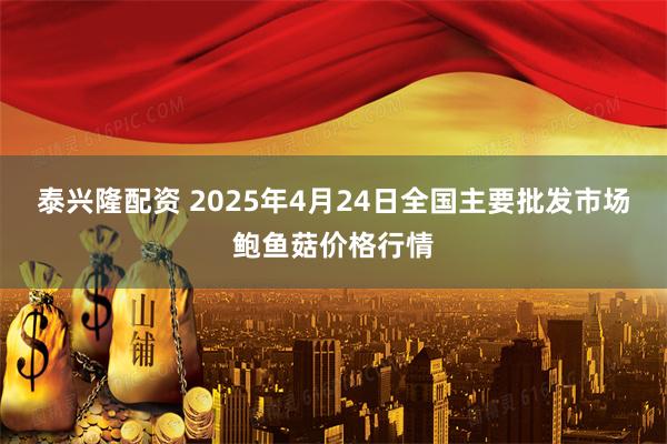泰兴隆配资 2025年4月24日全国主要批发市场鲍鱼菇价格行情