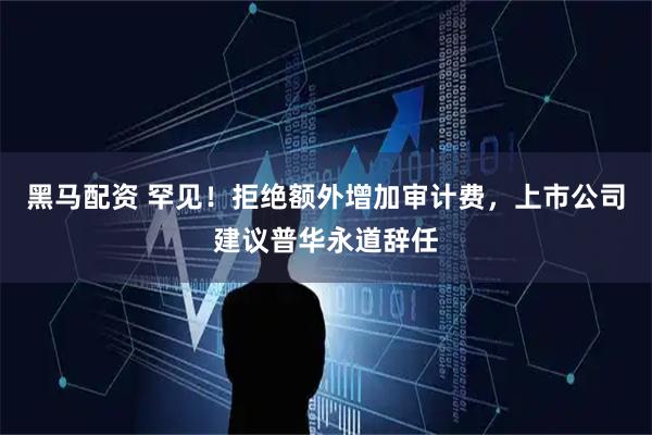 黑马配资 罕见！拒绝额外增加审计费，上市公司建议普华永道辞任
