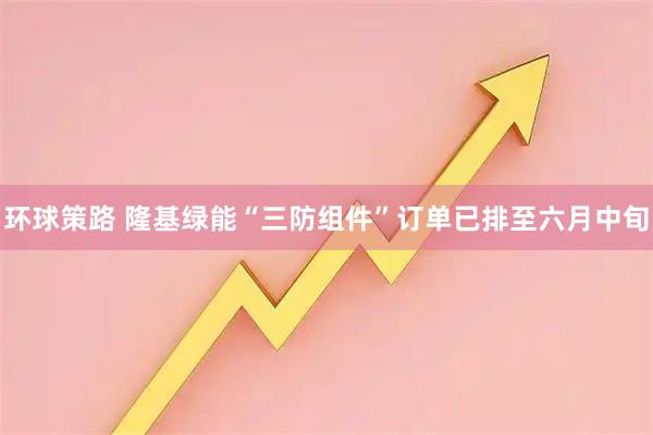 环球策路 隆基绿能“三防组件”订单已排至六月中旬
