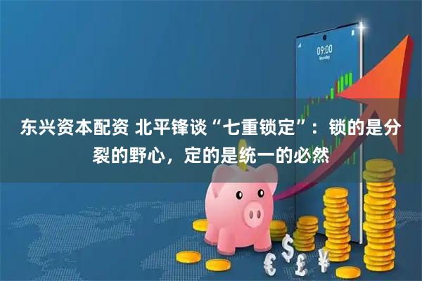 东兴资本配资 北平锋谈“七重锁定”：锁的是分裂的野心，定的是统一的必然