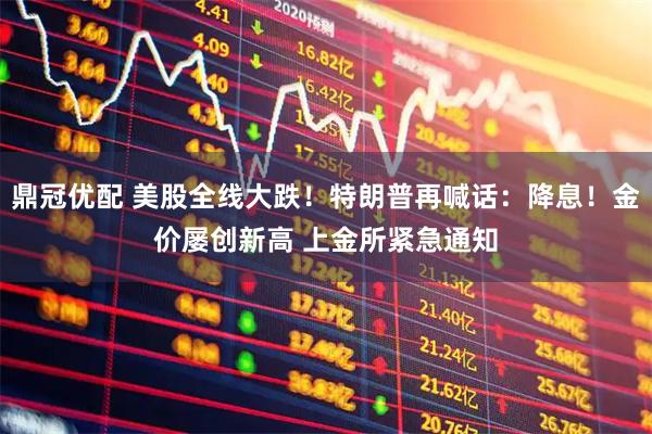 鼎冠优配 美股全线大跌！特朗普再喊话：降息！金价屡创新高 上金所紧急通知