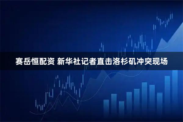 赛岳恒配资 新华社记者直击洛杉矶冲突现场