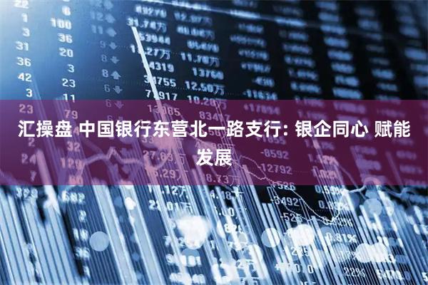 汇操盘 中国银行东营北一路支行: 银企同心 赋能发展