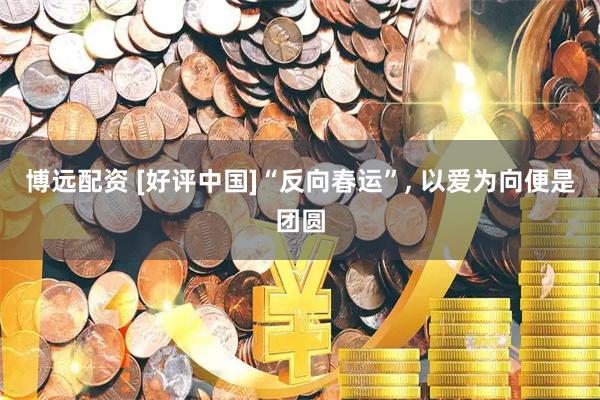 博远配资 [好评中国]“反向春运”, 以爱为向便是团圆