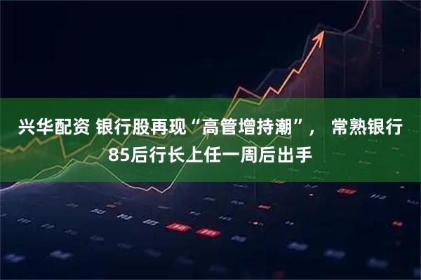 兴华配资 银行股再现“高管增持潮”， 常熟银行85后行长上任一周后出手