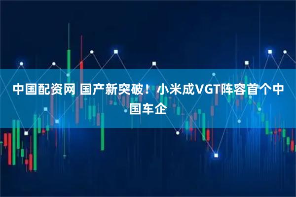 中国配资网 国产新突破！小米成VGT阵容首个中国车企