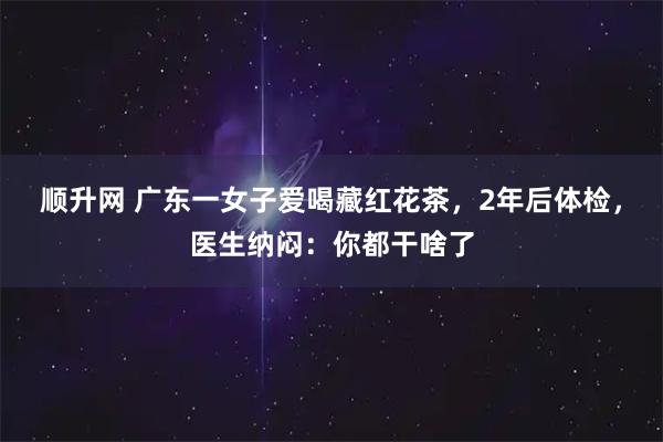 顺升网 广东一女子爱喝藏红花茶，2年后体检，医生纳闷：你都干啥了