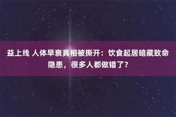 益上线 人体早衰真相被撕开：饮食起居暗藏致命隐患，很多人都做错了？