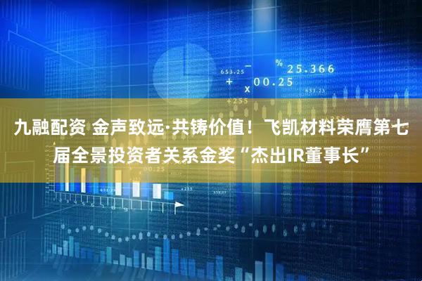 九融配资 金声致远·共铸价值！飞凯材料荣膺第七届全景投资者关系金奖“杰出IR董事长”